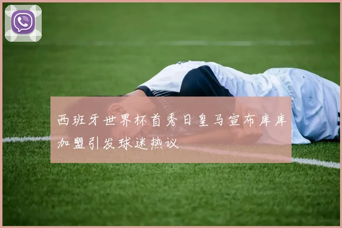 西班牙世界杯首秀日皇马宣布库库加盟引发球迷热议