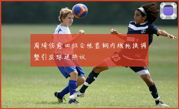 周琦伤愈回归合练首钢内线轮换调整引发球迷热议