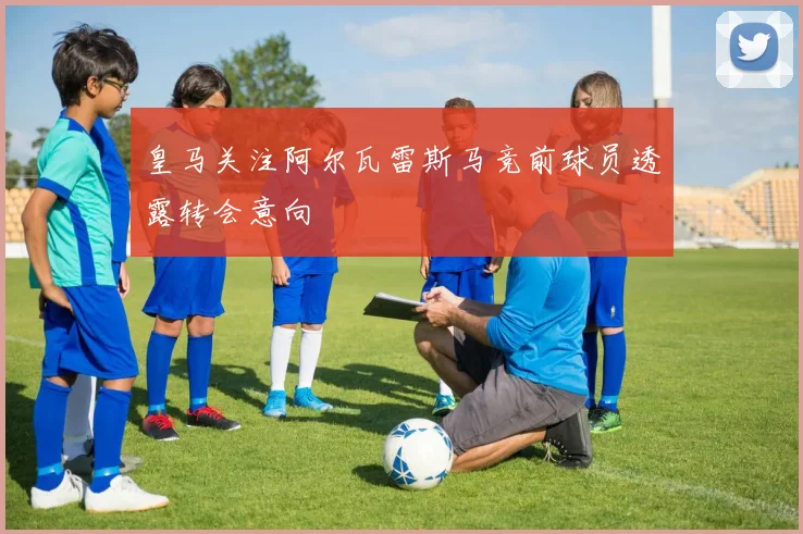 皇马关注阿尔瓦雷斯马竞前球员透露转会意向
