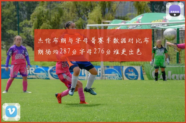 杰伦布朗与字母哥赛季数据对比布朗场均287分字母276分谁更出色