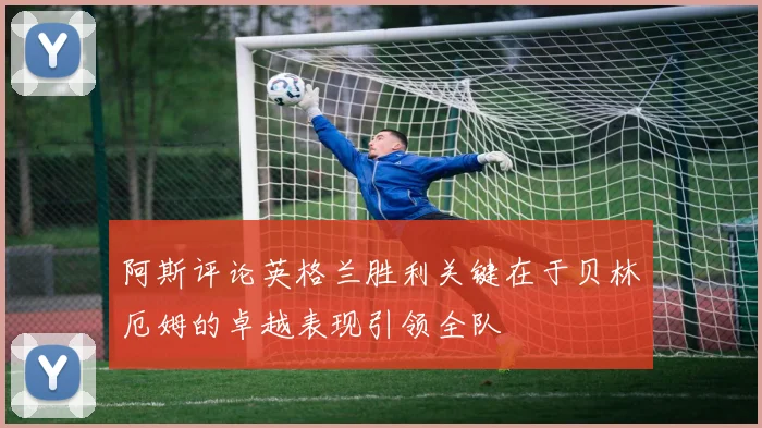 阿斯评论英格兰胜利关键在于贝林厄姆的卓越表现引领全队