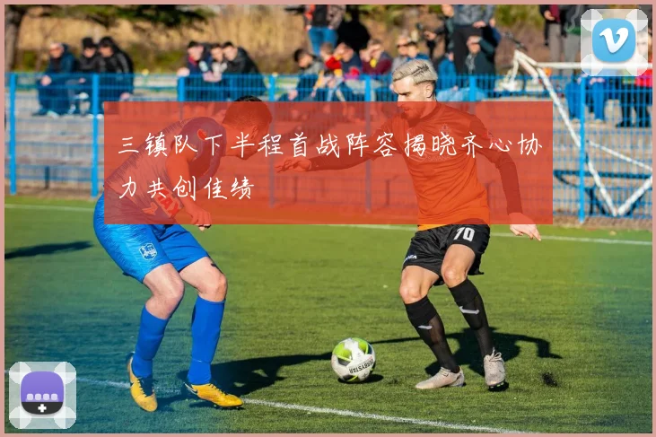 三镇队下半程首战阵容揭晓齐心协力共创佳绩