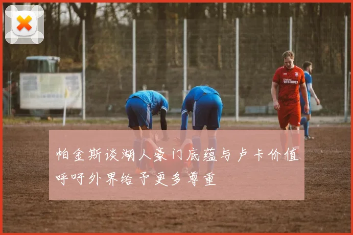 帕金斯谈湖人豪门底蕴与卢卡价值呼吁外界给予更多尊重