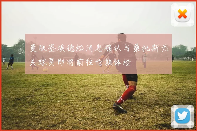 曼联签埃德松消息确认与桑托斯无关球员即将前往伦敦体检