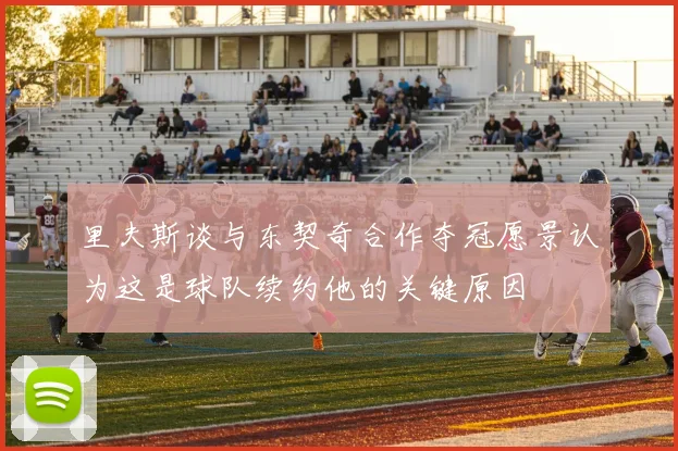 里夫斯谈与东契奇合作夺冠愿景认为这是球队续约他的关键原因