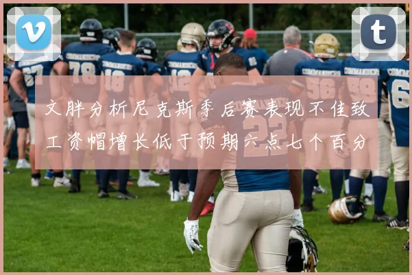 文胖分析尼克斯季后赛表现不佳致工资帽增长低于预期六点七个百分点