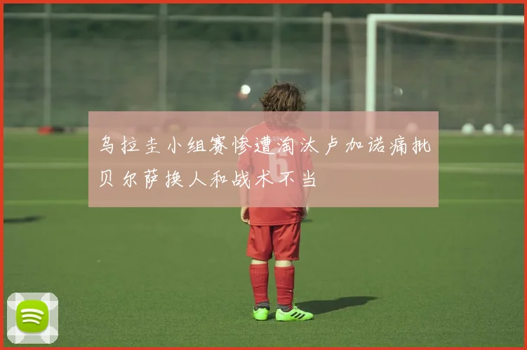 乌拉圭小组赛惨遭淘汰卢加诺痛批贝尔萨换人和战术不当
