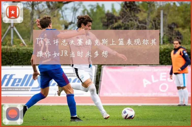 TT点评总决赛福克斯上篮表现称其操作如JR当时未多想