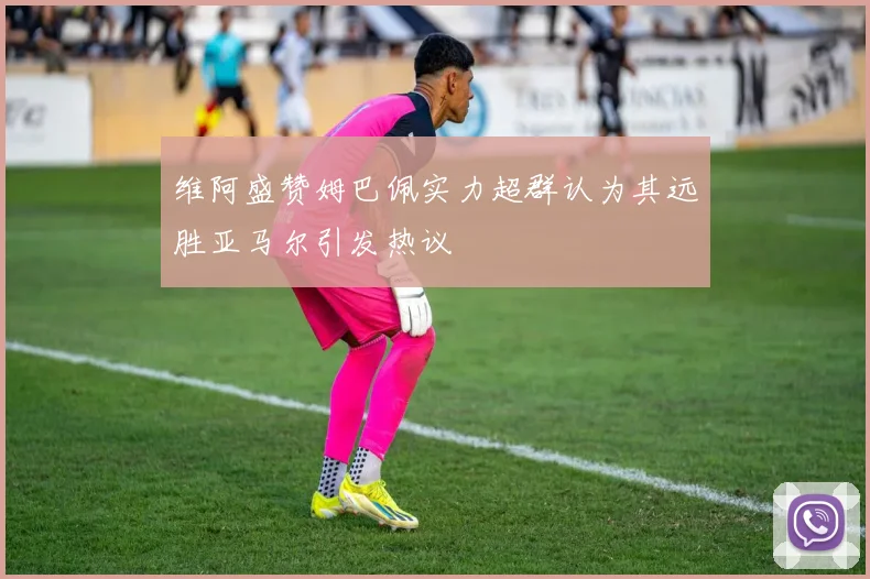 维阿盛赞姆巴佩实力超群认为其远胜亚马尔引发热议