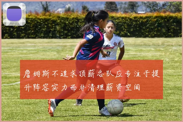 詹姆斯不追求顶薪各队应专注于提升阵容实力而非清理薪资空间