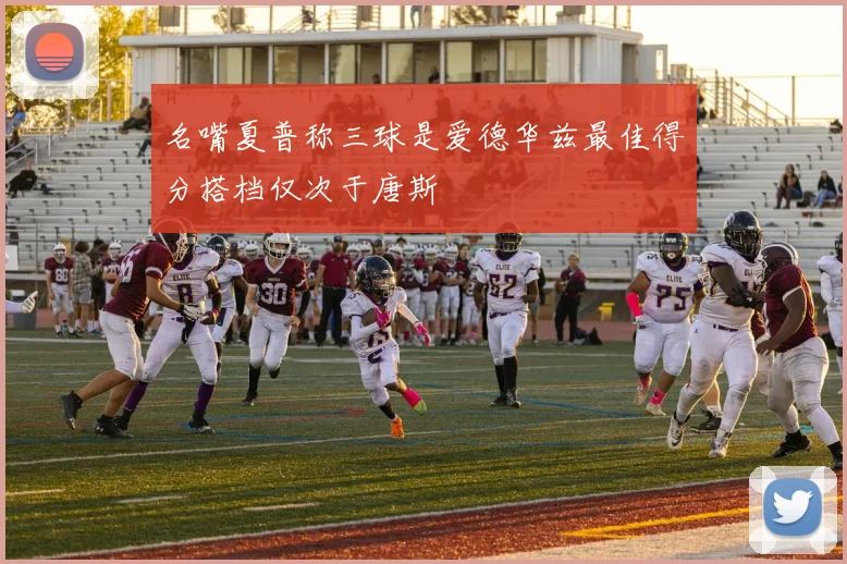 名嘴夏普称三球是爱德华兹最佳得分搭档仅次于唐斯