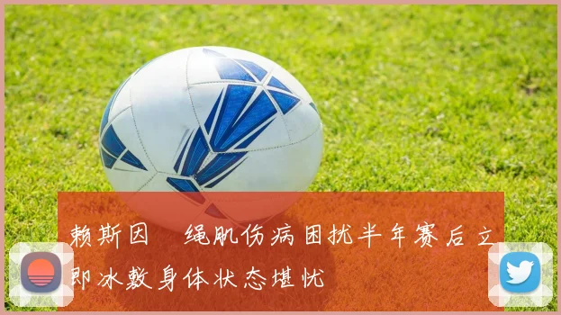 赖斯因腘绳肌伤病困扰半年赛后立即冰敷身体状态堪忧